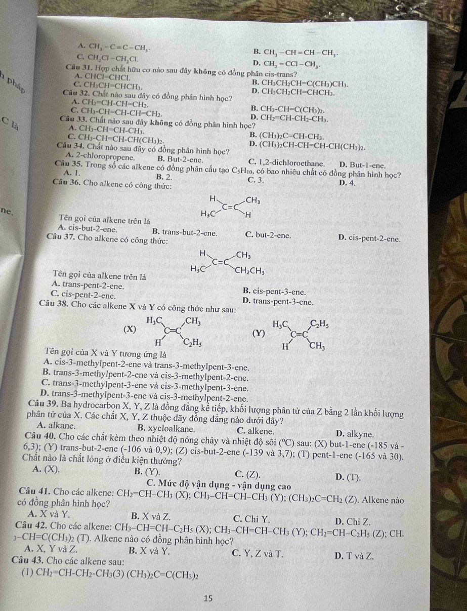 A. CH_3-Cequiv C-CH_3.
C. CH_2Cl-CH_2Cl.
B. CH_3-CH=CH-CH_3.
D. CH_2=CCl-CH_3.
Câu 31. Hợp chất hữu cơ nào sau đây không có đồng phân cis-trans?
A. CHCI=CHCI.
B.
C. CH_3CH=CHCH_3. CH_3CH_2CH=C(CH_3)CH_3.
1 pháp Câu 32. Chất nào sau đây có đồng phân hình học?
D. CH_3CH_2CH=CHCH_3.
A. CH_2=CH-CH=CH_2. B.
C. CH_3-CH=CH-CH=CH_2. CH_3-CH=C(CH_3)_2.
D. CH_2=CH-CH_2-CH_3.
Câu 33. Chất nào sau đây không có đồng phân hình học?
C là
A. CH_3-CH=CH-CH_3.
C. CH_3-CH=CH-CH(CH_3)_2.
B. (CH_3)_2C=CH-CH_3.
D.
Câu 34. Chất nào sau đây có đồng phân hình học? (CH_3)_2CH-CH=CH-CH(CH_3)_2.
A. 2-chloropropene. B. But -2-cnc C. 1,2-dichloroethane. D. But-1-e ne.
Câu 35. Trong số các alkene có đồng phân cấu tạo C5H₁₀, có bao nhiêu chất có đồng phân hình học?
A. 1. B. 2. C. 3. D. 4.
Câu 36. Cho alkene có công thức:
ne.
beginarrayr H H_3Cendarray C=C CH_3
H
Tên gọi của alkene trên là
A. cis-but-2-ene. B. trans-but-2-ene. C. but-2-ene. D. cis-pent-2-ene.
Câu 37. Cho alkene có công thức:
CH_3
beginarrayr H H_3Cendarray _=C CH_2CH_3
Tên gọi của alkene trên là
A. trans-pent-2-ene. B. cis-pent-3-ene.
C. cis-pent-2-ene. D. trans-pent-3-ene.
Câu 38. Cho các alkene X và Y có công thức như sau:
(X) beginarrayr H_3C Hendarray C=C_C_2H_5 (Y) beginarrayr H_3C Hendarray C=C_CH_3^C_2H_5
Tên gọi của X và Y tương ứng là
A. cis-3-methylpent-2-ene và trans-3-methylpent-3-ene.
B. trans-3-methylpent-2-ene và cis-3-methylpent-2-ene.
C. trans-3-methylpent-3-ene và cis-3-methylpent-3-ene.
D. trans-3-methylpent-3-ene và cis-3-methylpent-2-ene.
Câu 39. Ba hydrocarbon X, Y, Z là đồng đẳng kể tiếp, khối lượng phân tử của Z bằng 2 lần khối lượng
phân tử của X. Các chất X, Y, Z thuộc dãy đồng đẳng nào dưới đây?
A. alkane. B. xycloalkane. C. alkene. D. alkyne.
Câu 40. Cho các chất kèm theo nhiệt độ nóng chảy và nhiệt độ sôi (^circ C) sau: (X) but-1-ene (-185 và -
6.3 ); (Y) trans-but-2-ene (-106 và 0.9 ); (Z) cis-but-2-ene (-139 và 3,7); (T) pent-1-ene (-165 và 30).
Chất nào là chất lỏng ở điều kiện thường?
A. (X). B. (Y). C. (Z). D. (T).
C. Mức độ vận dụng - vận dụng cao
Câu 41. Cho các alkene:
có đồng phân hình học? CH_2=CH-CH_3(X);CH_3-CH=CH-CH_3(Y);(CH_3)_2C=CH_2 ∠ ). Alkene nào
A. X và Y. B. X và Z. C. Chi Y.
Câu 42. Cho các alkene: CH_3-CH=CH-C_2H_5(X);CH_3-CH=CH-CH_3(Y);CH_2=CH-C_2H_5(Z) D. Chi Z.
; CH.
3-CH=C(CH_3)_2(T). Alkene nào có đồng phân hình học?
A. X, Y VaZ. B. X và Y. C. Y, Z và T. D. rvaZ.
Câu 43. Cho các alkene sau:
(1) CH_2=CH-CH_2-CH_3(3)(CH_3)_2C=C(CH_3)_2
15