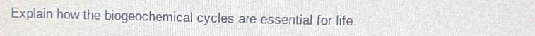 Explain how the biogeochemical cycles are essential for life.