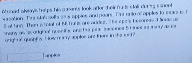 Ahmad always helps his parents look after their fruits stall during school 
vacation. The stall sells only apples and pears. The ratio of apples to pears is 1 :
5 at first. Then a total of 88 fruits are added. The apple becomes 3 times as 
many as its original quantity, and the pear becomes 5 times as many as its 
original quaptity. How many apples are there in the end? 
apples