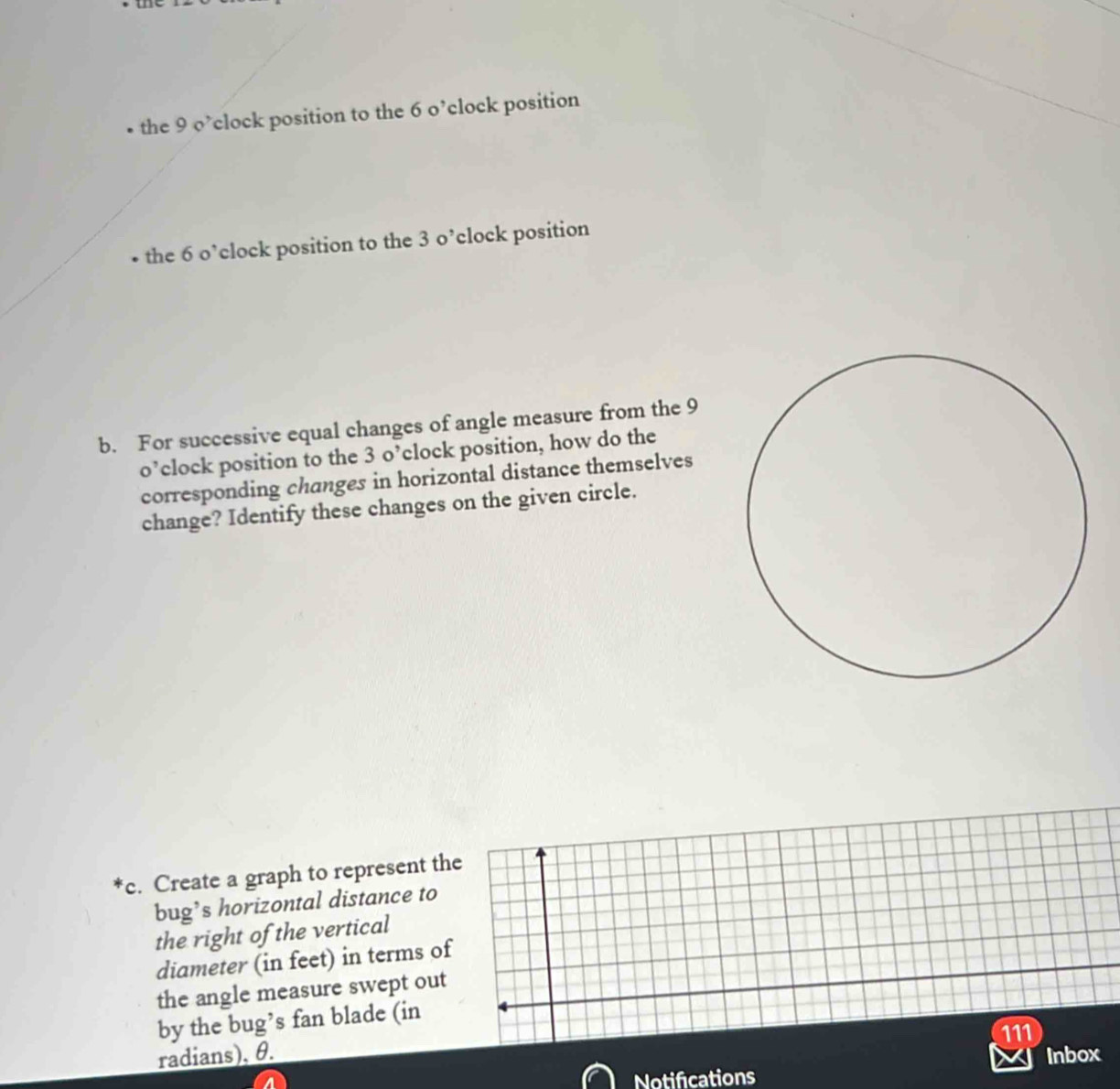 • the 9 o’clock position to the 6 o’clock position 
the 6 o’clock position to the 3 o’clock position 
b. For successive equal changes of angle measure from the 9
o’clock position to the 3 o’clock position, how do the 
corresponding changes in horizontal distance themselves 
change? Identify these changes on the given circle. 
c. Create a graph to represent the 
bug’s horizontal distance to 
the right of the vertical 
diameter (in feet) in terms of 
the angle measure swept out 
by the bug’s fan blade (in 
radians), θ. 111 
Inbox 
Notifications