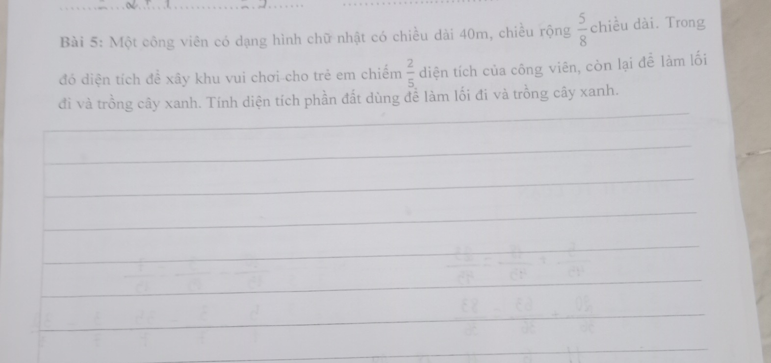 Một công viên có dạng hình chữ nhật có chiều dài 40m, chiều rộng  5/8  chiều dài. Trong 
đó diện tích để xây khu vui chơi-cho trẻ em chiếm  2/5  diện tích của công viên, còn lại để làm lối 
đi và trồng cây xanh. Tính diện tích phần đất dùng để làm lối đi và trồng cây xanh.