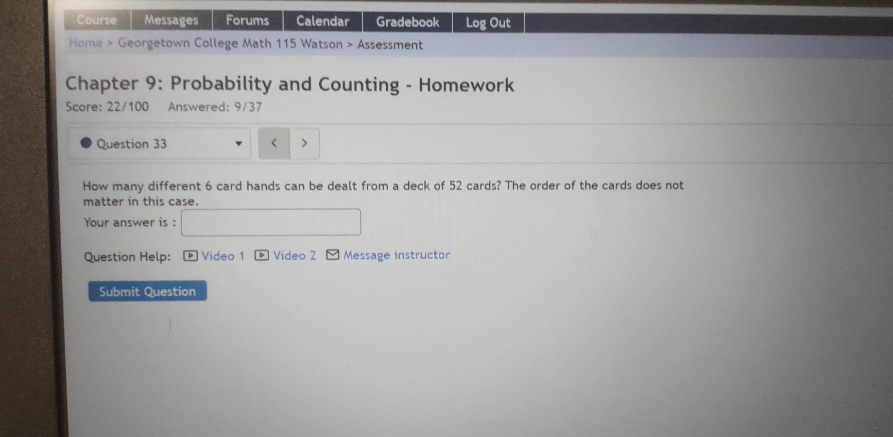 Course Messages Forums Calendar Gradebook Log Out 
Home > Georgetown College Math 115 Watson > Assessment 
Chapter 9: Probability and Counting - Homework 
Score: 22/100 Answered: 9/37 
Question 33 < 
How many different  6 card hands can be dealt from a deck of 52 cards? The order of the cards does not 
matter in this case. 
Your answer is : 
Question Help: * Video 1 Video 2 Message instructor 
Submit Question