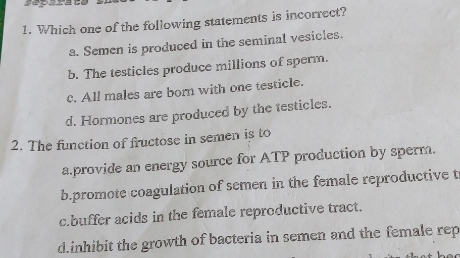 separate .
1. Which one of the following statements is incorrect?
a. Semen is produced in the seminal vesicles.
b. The testicles produce millions of sperm.
c. All males are born with one testicle.
d. Hormones are produced by the testicles.
2. The function of fructose in semen is to
a.provide an energy source for ATP production by sperm.
b.promote coagulation of semen in the female reproductive t
c.buffer acids in the female reproductive tract.
d.inhibit the growth of bacteria in semen and the female rep