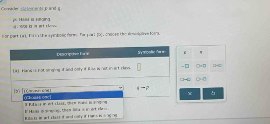 Consider statements p and q
p: Hans is singing.
q: Rita is in art class.
For part (a), fill in the symbolic form. For part (b), choose the descriptive form.
q
□ A□ □ vee □
□ to □
× 5
Rita is in