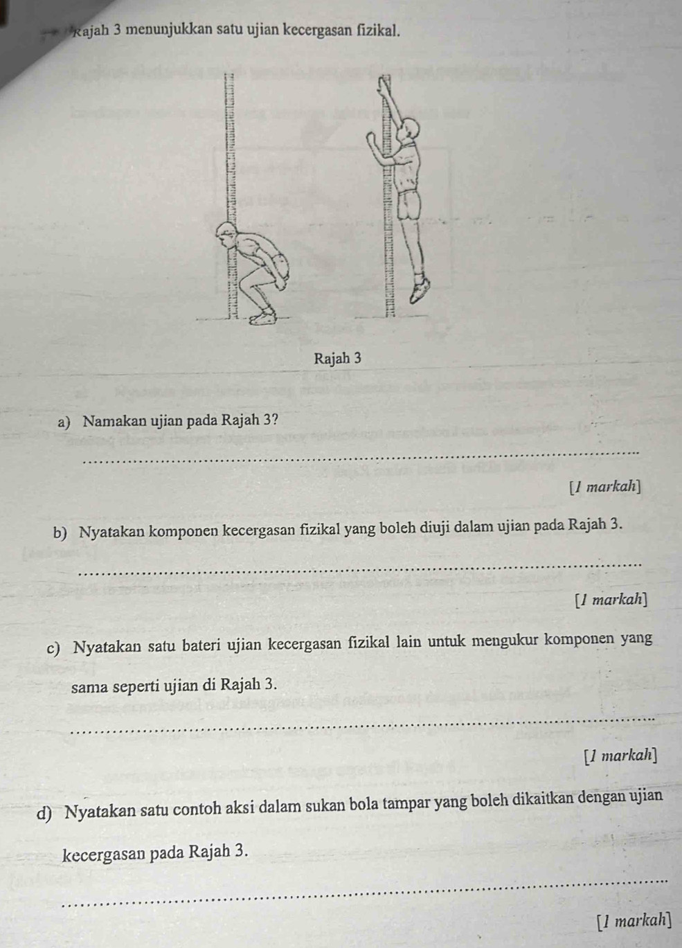 Rajah 3 menunjukkan satu ujian kecergasan fizikal. 
Rajah 3 
a) Namakan ujian pada Rajah 3? 
_ 
[1 markah] 
b) Nyatakan komponen kecergasan fizikal yang boleh diuji dalam ujian pada Rajah 3. 
_ 
[l markah] 
c) Nyatakan satu bateri ujian kecergasan fizikal lain untuk mengukur komponen yang 
sama seperti ujian di Rajah 3. 
_ 
[1 markah] 
d) Nyatakan satu contoh aksi dalam sukan bola tampar yang boleh dikaitkan dengan ujian 
kecergasan pada Rajah 3. 
_ 
[1 markah]