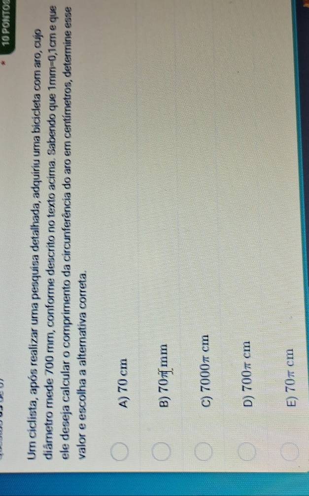 PONTOS
Um ciclista, após realizar uma pesquisa detalhada, adquiriu uma bicicleta com aro, cujo
diâmetro mede 700 mm, conforme descrito no texto acima. Sabendo que 1mm=0,1cm e que
ele deseja calcular o comprimento da circunferência do aro em centímetros, determine esse
valor e escolha a alternativa correta.
A) 70 cm
B) 70πmm
C) 7000π cm
D) 700π cm
E) 70π cm