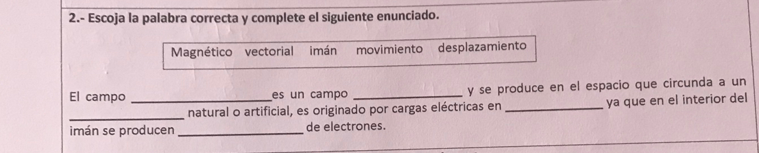 2.- Escoja la palabra correcta y complete el siguiente enunciado.
Magnético vectorial imán movimiento desplazamiento
El campo _es un campo _y se produce en el espacio que circunda a un
_natural o artificial, es originado por cargas eléctricas en _ya que en el interior del
imán se producen _de electrones.