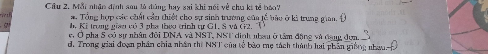 Mỗi nhận định sau là đúng hay sai khi nói vhat e chu kì tế bào?
rình a. Tổng hợp các chất cần thiết cho sự sinh trưởng của tế bào ở kì trung gian.
g b. Kì trung gian có 3 pha theo trình tự G1, S và G2.
c. Ở pha S có sự nhân đôi DNA và NST, NST dính nhau ở tâm động và dạng đơn.
d. Trong giai đoạn phân chia nhân thì NST của tế bào mẹ tách thành hai phần giống nhau.