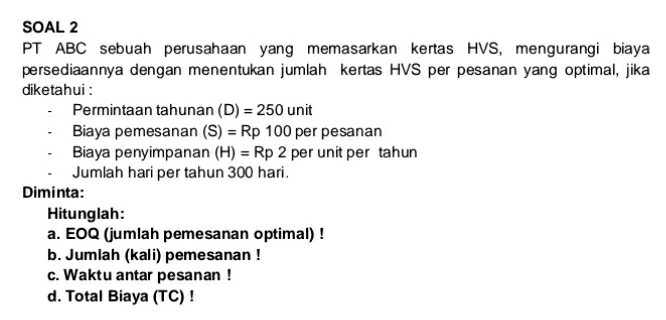 SOAL 2 
PT ABC sebuah perusahaan yang memasarkan kertas HVS, mengurangi biaya 
persediaannya dengan menentukan jumlah kertas HVS per pesanan yang optimal, jika 
diketahui : 
Permintaan tahunan (D)=250unit
Biaya pemesanan (S)=Rp100perpesana n 
Biaya penyimpanan (H)=Rp2 per unit per tahun 
Jumlah hari per tahun 300 hari. 
Diminta: 
Hitunglah: 
a. EOQ (jumlah pemesanan optimal) ! 
b. Jumlah (kali) pemesanan ! 
c. Waktu antar pesanan ! 
d. Total Biaya (TC) !