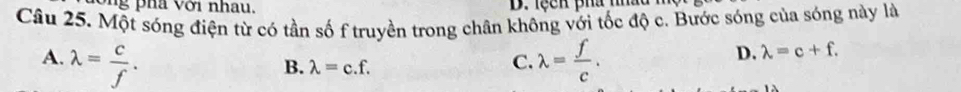 ng pha với nhau. D. lệcn pha mn
Câu 25. Một sóng điện từ có tần số f truyền trong chân không với tốc độ c. Bước sóng của sóng này là
A. lambda = c/f . lambda = f/c .
B. lambda =c.f. 
C.
D. lambda =c+f.