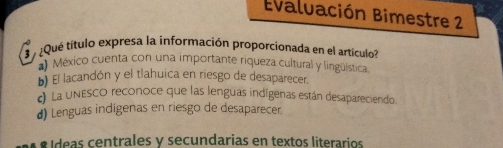 Evaluación Bimestre 2
3 ¿Qué título expresa la información proporcionada en el artículo?
a) México cuenta con una importante riqueza cultural y lingüística.
b) El lacandón y el tlahuica en riesgo de desaparecer.
c) La unEsco reconoce que las lenguas indígenas están desapareciendo.
d) Lenguas indígenas en riesgo de desaparecer.
a º ídeas centrales y secundarias en textos literarios