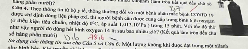 háng phân mười)? 
liểu khlogam (làm tròn kết quả đến chữ số 
Câu 4. Theo thông tin từ bộ y tế, thông thường đối với một bệnh nhân mắc bệnh COVID 19 
được chỉ định dùng liệu pháp oxi, thì người bệnh cần được cung cấp trung bình 6 lít oxygen 
(ở điều kiện tiêu chuẩn, nhiệt độ 0°C , áp suất 1,013.10^5Pa trong 15 phút. Với tốc độ thờ 
như vậy người đó dùng hết bình oxygen 14 lít sau bao nhiêu giờ? (Kết quả làm tròn đến chữ 
số hàng phần mười) 
Sử dụng các thông tin sau cho Câu 5 và Câu 6: Một lượng không khí được đặt trong một xilanh 
nhu hình bên