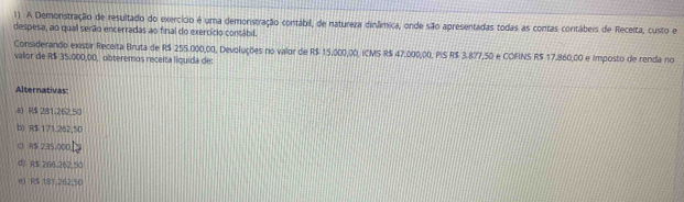 A Demonstração de resultado do exercício é uma demonstração contábil, de natureza dinâímica, onde são apresentadas todas as contas contábeis de Receita, custo e
despesa, ao qual serão encerradas ao final do exercício contábil.
Considerando existir Receita Bruta de R$ 255.000,00, Devoluções no valor de R$ 15,000,00, ICMS R$ 47.000,00, PIS R$ 3.877,50 e COFINS R$ 17.860,00 e Imposto de renda no
vallor de R$ 35.000,00, obteremos receita líquida de:
Alternativas:
a) R$ 281.262.50
b) R$ 171.262,50
C R$ 235,000L
4) R$ 266 262.50
e) R$ 181.262.50