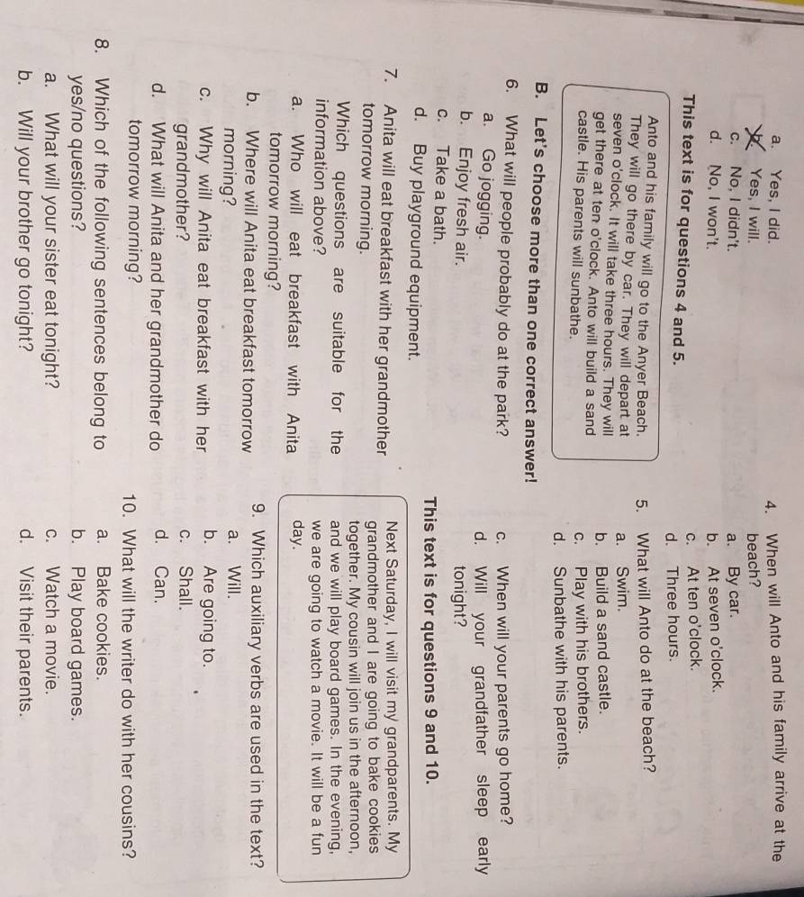 a. Yes, I did. 4. When will Anto and his family arrive at the
Yes, I will. beach?
c. No, I didn't. a. By car.
d. No, I won't. b. At seven o'clock.
c. At ten o'clock.
This text is for questions 4 and 5.
d. Three hours.
Anto and his family will go to the Anyer Beach. 5. What will Anto do at the beach?
They will go there by car. They will depart at a. Swim.
seven o'clock. It will take three hours. They will
get there at ten o'clock. Anto will build a sand b. Build a sand castle.
castle. His parents will sunbathe.
c. Play with his brothers.
d. Sunbathe with his parents.
B. Let's choose more than one correct answer!
6. What will people probably do at the park? c. When will your parents go home?
a. Go jogging.
d. Will your grandfather sleep early
b. Enjoy fresh air. tonight?
c. Take a bath.
This text is for questions 9 and 10.
d. Buy playground equipment.
Next Saturday, I will visit my grandparents. My
7. Anita will eat breakfast with her grandmother grandmother and I are going to bake cookies
tomorrow morning.
together. My cousin will join us in the afternoon,
Which questions are suitable for the and we will play board games. In the evening,
information above? we are going to watch a movie. It will be a fun
a. Who will eat breakfast with Anita day.
tomorrow morning?
b. Where will Anita eat breakfast tomorrow 9. Which auxiliary verbs are used in the text?
morning? a. Will.
c. Why will Anita eat breakfast with her b. Are going to.
grandmother? c. Shall.
d. What will Anita and her grandmother do d. Can.
tomorrow morning? 10. What will the writer do with her cousins?
8. Which of the following sentences belong to a. Bake cookies.
yes/no questions? b. Play board games.
a. What will your sister eat tonight? c. Watch a movie.
b. Will your brother go tonight? d. Visit their parents.