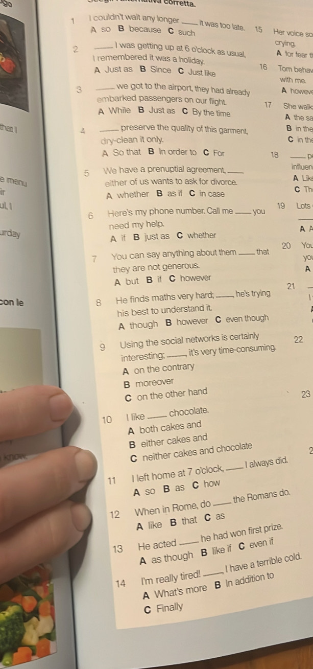 nútiva corretta
1 I couldn't wait any longer _it was too late. 15 Her voice so
A so B because C such
crying.
2 _I was getting up at 6 o'clock as usual, A for fear t
I remembered it was a holiday. 16 Tom behav
A Just as B Since C Just like with me.
3 _we got to the airport, they had already A howeve
embarked passengers on our flight. 17 She walk
A While B Just as C By the time A the sa
that I _preserve the quality of this garment, B in the
4
dry-clean it only. C in th
A So that B In order to C For 18 _p
5 We have a prenuptial agreement, _influen
e manu either of us wants to ask for divorce. A Lik
IT
A whether B as if C in case C Th
ul, 1 19 Lots
6 Here's my phone number. Call me _you
need my help.
_
urday
A if B just as C whether A A
7 You can say anything about them _that 20 You
yo
they are not generous.
A
_
A but B if C however
21
con le
8 He finds maths very hard; _he's trying 1 
his best to understand it.
A though B however C even though
9 Using the social networks is certainly 22
interesting;_ it's very time-consuming.
A on the contrary
B moreover
C on the other hand
23
10 I like _chocolate.
A both cakes and
B either cakes and
2
know
C neither cakes and chocolate
11 I left home at 7 o'clock, _ I always did.
A so B as C how
12 When in Rome, do _the Romans do.
A like B that C as
13 He acted _he had won first prize.
A as though B like if C even if
14 I'm really tired!_ I have a terrible cold.
A What's more B In addition to
C Finally