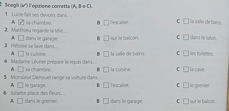 Scegli (✔) l’opzione corretta (A, B o C).
1 Lucie fait ses devoirs dans...
C
A sa chambre. B □ l’escalier. la salle de bains.
2 Matthieu regarde la télé. . .
A dans le garage. B □ sur le balcon. C dans le salon.
3 Héloïse se lave dans...
A □ la cuisine. B □ la salle de bains. C les toilettes.
4 Madame Lévrier prépare le repas dans...
A □ sa chambre. B la cuisine. C □ la cave.
5 Monsieur Denouel range sa voiture dans...
A □ le garage. B □ l’escalier. C □ le grenier.
6 Juliette place des fleurs.. .
A □ dans le grenier. B □ dans le garage. C □ sur le balcon.