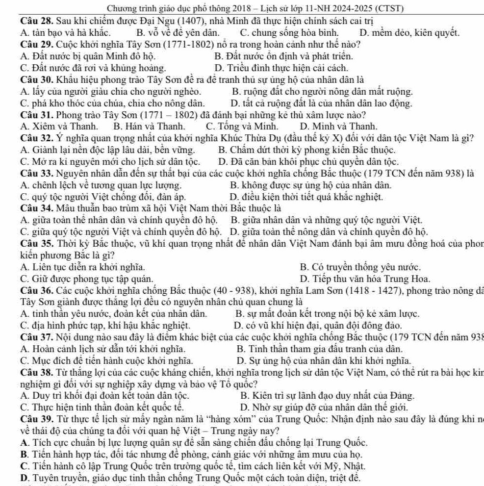 Chương trình giáo dục phố thông 2018 - Lịch sử lớp 11-NH 2024-2025 (CTST)
Câu 28. Sau khi chiếm được Đại Ngu (1407), nhà Minh đã thực hiện chính sách cai trị
A. tàn bạo và hà khắc. B. vỗ về đề yên dân. C. chung sống hòa bình. D. mêm đẻo, kiên quyết.
Câu 29. Cuộc khởi nghĩa Tây Sơn (1771-1802) nổ ra trong hoàn cảnh như thể nào?
A. Đất nước bị quân Minh đô hộ. B. Đất nước ôn định và phát triển.
C. Đất nước đã rơi và khủng hoảng. D. Triều đình thực hiện cải cách.
Câu 30. Khẩu hiệu phong trào Tây Sơn đề ra đề tranh thủ sự ủng hộ của nhân dân là
A. lấy của người giàu chia cho người nghẻo. B. ruộng đất cho người nông dân mất ruộng.
C. phá kho thóc của chúa, chia cho nông dân. D. tất cả ruộng đất là của nhân dân lao động.
Câu 31. Phong trào Tây Sơn (1771 - 1802) đã đánh bại những kẻ thù xâm lược nào?
A. Xiêm và Thanh. B. Hán và Thanh. C. Tổng và Minh. D. Minh và Thanh.
Câu 32. Ý nghĩa quan trọng nhất của khởi nghĩa Khúc Thừa Dụ (đầu thế kỷ X) đối với dân tộc Việt Nam là gi?
A. Giành lại nền độc lập lâu dài, bền vững. B. Chẩm dứt thời kỳ phong kiến Bắc thuộc.
C. Mở ra kỉ nguyên mới cho lịch sử dân tộc. D. Đã căn bản khôi phục chủ quyền dân tộc.
Câu 33. Nguyên nhân dẫn đến sự thất bại của các cuộc khởi nghĩa chống Bắc thuộc (179 TCN đến năm 938) là
A. chênh lệch về tương quan lực lượng. B. không được sự ủng hộ của nhân dân.
C. quý tộc người Việt chống đổi, đàn áp. D. điều kiện thời tiết quá khắc nghiệt.
Câu 34. Mâu thuẫn bao trùm xã hội Việt Nam thời Bắc thuộc là
A. giữa toàn thể nhân dân và chính quyền đô hộ. B. giữa nhân dân và những quý tộc người Việt.
C. giữa quý tộc người Việt và chính quyền đô hộ. D. giữa toàn thể nông dân và chính quyền đô hộ.
Câu 35. Thời kỳ Bắc thuộc, vũ khí quan trọng nhất để nhân dân Việt Nam đánh bại âm mưu đồng hoá của phon
kiến phương Bắc là gì?
A. Liên tục diễn ra khởi nghĩa. B. Có truyền thống yêu nước.
C. Giữ được phong tục tập quán. D. Tiếp thu văn hóa Trung Hoa.
Câu 36. Các cuộc khởi nghĩa chống Bắc thuộc (40-938 9, khởi nghĩa Lam Sơn (1418 - 1427), phong trào nông dã
Tây Sơn giành được thắng lợi đều có nguyên nhân chủ quan chung là
A. tinh thần yêu nước, đoàn kết của nhân dân. B. sự mất đoàn kết trong nội bộ kẻ xâm lược.
C. địa hình phức tạp, khí hậu khắc nghiệt. D. có vũ khí hiện đại, quân đội đông đảo.
Câu 37. Nội dung nào sau đây là điểm khác biệt của các cuộc khởi nghĩa chống Bắc thuộc (179 TCN đến năm 938
A. Hoàn cảnh lịch sử dẫn tới khởi nghĩa. B. Tinh thần tham gia đấu tranh của dân.
C. Mục đích đề tiển hành cuộc khởi nghĩa. D. Sự ủng hộ của nhân dân khi khởi nghĩa.
Câu 38. Từ thắng lợi của các cuộc kháng chiến, khởi nghĩa trong lịch sử dân tộc Việt Nam, có thể rút ra bài học kin
nghiệm gì đổi với sự nghiệp xây dựng và bảo vệ Tổ quốc?
A. Duy trì khối đại đoàn kết toàn dân tộc. B. Kiên trì sự lãnh đạo duy nhất của Đảng.
C. Thực hiện tinh thần đoàn kết quốc tế. D. Nhờ sự giúp đỡ của nhân dân thế giới.
Câu 39. Từ thực tế lịch sử mấy ngàn năm là “hàng xóm” của Trung Quốc: Nhận định nào sau đây là đúng khi n
về thái độ của chúng ta đổi với quan hệ Việt - Trung ngày nay?
A. Tích cực chuẩn bị lực lượng quân sự đề sẵn sàng chiến đấu chống lại Trung Quốc.
B. Tiến hành hợp tác, đối tác nhưng để phòng, cảnh giác với những âm mưu của họ.
C. Tiến hành cô lập Trung Quốc trên trường quốc tễ, tìm cách liên kết với Mỹ, Nhật.
D. Tuyên truyền, giáo dục tinh thần chống Trung Quốc một cách toàn diện, triệt để.