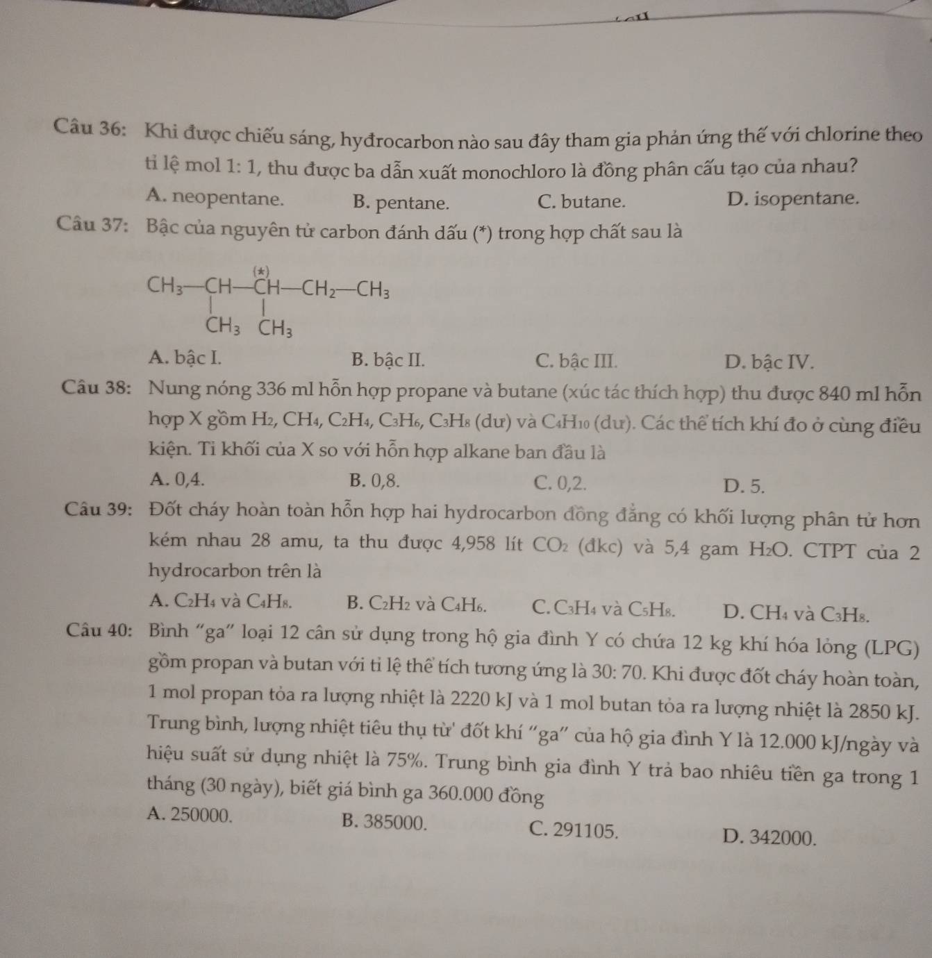 Khi được chiếu sáng, hyđrocarbon nào sau đây tham gia phản ứng thế với chlorine theo
ti lệ mol 1:1 , thu được ba dẫn xuất monochloro là đồng phân cấu tạo của nhau?
A. neopentane. B. pentane. C. butane. D. isopentane.
Câu 37: Bậc của nguyên tử carbon đánh dấu (*) trong hợp chất sau là
A. bậc I. B. bậc II. C. bậc III. D. bậc IV.
Câu 38: Nung nóng 336 ml hỗn hợp propane và butane (xúc tác thích hợp) thu được 840 ml hỗn
hợp X gồm H2, CH₄, C2H₄, C₃H₆, C3H8 (dư) và C4H10 (dư). Các thể tích khí đo ở cùng điều
kiện. Ti khối của X so với hỗn hợp alkane ban đầu là
A. 0,4. B. 0,8. C. 0,2. D. 5.
Câu 39: Đốt cháy hoàn toàn hỗn hợp hai hydrocarbon đồng đẳng có khối lượng phân tử hơn
kém nhau 28 amu, ta thu được 4,958 lít CO_2. (đkc) và 5,4 gam H_2O. CTPT của 2
hydrocarbon trên là
A. C₂H₄ và C4H₈. B. C₂H2 và C₄H₆. C. C₃H4 và C₅H₈. D. CH₄ và C₃H₈.
Câu 40: Bình “ga" loại 12 cân sử dụng trong hộ gia đình Y có chứa 12 kg khí hóa lỏng (LPG)
gồm propan và butan với tỉ lệ thể tích tương ứng là 30:70. Khi được đốt cháy hoàn toàn,
1 mol propan tỏa ra lượng nhiệt là 2220 kJ và 1 mol butan tỏa ra lượng nhiệt là 2850 kJ.
Trung bình, lượng nhiệt tiêu thụ từ' đốt khí “ga” của hộ gia đình Y là 12.000 kJ/ngày và
hiệu suất sử dụng nhiệt là 75%. Trung bình gia đình Y trả bao nhiêu tiền ga trong 1
tháng (30 ngày), biết giá bình ga 360.000 đồng
A. 250000. B. 385000. C. 291105. D. 342000.