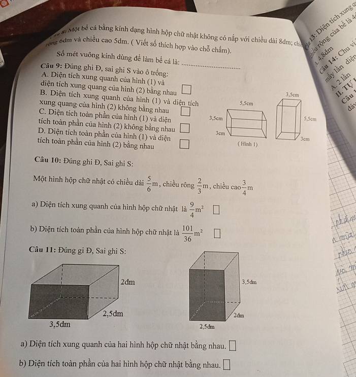 si Một bể cá bằng kính dạng hình hộp chữ nhật không có nắp với chiều dài 8dm; ch
13: Diện tích xung
Tong 6dm và chiều cao 5dm. ( Viết số thích hợp vào chỗ chấm).
l rộng của bể là
_
Số mét vuông kính dùng để làm bể cá là:
4.8dm
iu 14: Chu 
Câu 9: Đúng ghi Đ, sai ghi S vào ô trống:
A. Diện tích xung quanh của hình (1) và
lấy lần diệ
4. 2 lần
diện tích xung quang của hình (2) bằng nhau II. Tự
B. Diện tích xung quanh của hình (1) và diện tích
Câu
đá
xung quang của hình (2) không bằng nhau
C. Diện tích toàn phần của hình (1) và diện 
tích toàn phần của hình (2) không bằng nhau
D. Diện tích toàn phần của hình (1) và diện
tích toàn phần của hình (2) bằng nhau 
Câu 10: Đúng ghi Đ, Sai ghi S:
Một hình hộp chữ nhật có chiều dài  5/6 m , chiều rông  2/3 m , chiều cao  3/4 m
a) Diện tích xung quanh của hình hộp chữ nhật là  9/4 m^2
b) Diện tích toàn phần của hình hộp chữ nhật là  101/36 m^2
Câu 11: Đúng gi Đ, Sai ghi S:
3,5dm
2dm
2,5dm
a) Diện tích xung quanh của hai hình hộp chữ nhật bằng nhau. □ 
b) Diện tích toàn phần của hai hình hộp chữ nhật bằng nhau. □