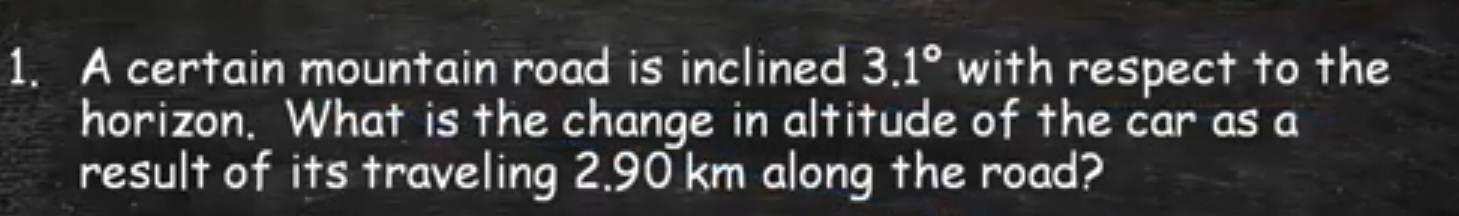 A certain mountain road is inclined 3.1° with respect to the 
horizon. What is the change in altitude of the car as a 
result of its traveling 2.90 km along the road?