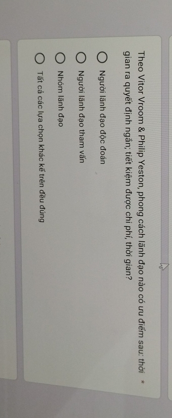 Theo Vitor Vroom & Philip Yeston, phong cách lãnh đạo nào có ưu điểm sau: thời*
gian ra quyết định ngắn; tiết kiệm được chi phí, thời gian?
Người lãnh đạo độc đoán
Người lãnh đạo tham vấn
Nhóm lãnh đạo
Tất cả các lựa chọn khác kế trên đều đúng