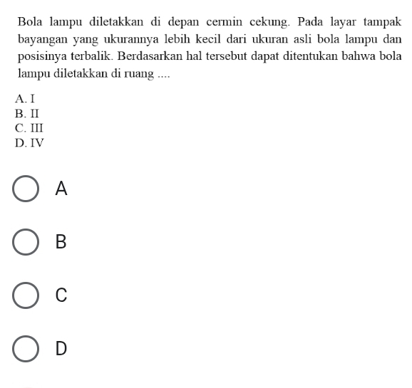 Bola lampu diletakkan di depan cermin cekung. Pada layar tampak
bayangan yang ukurannya lebih kecil dari ukuran asli bola lampu dan
posisinya terbalik. Berdasarkan hal tersebut dapat ditentukan bahwa bola
lampu diletakkan di ruang ....
A. I
B. II
C. III
D. IV
A
B
C
D