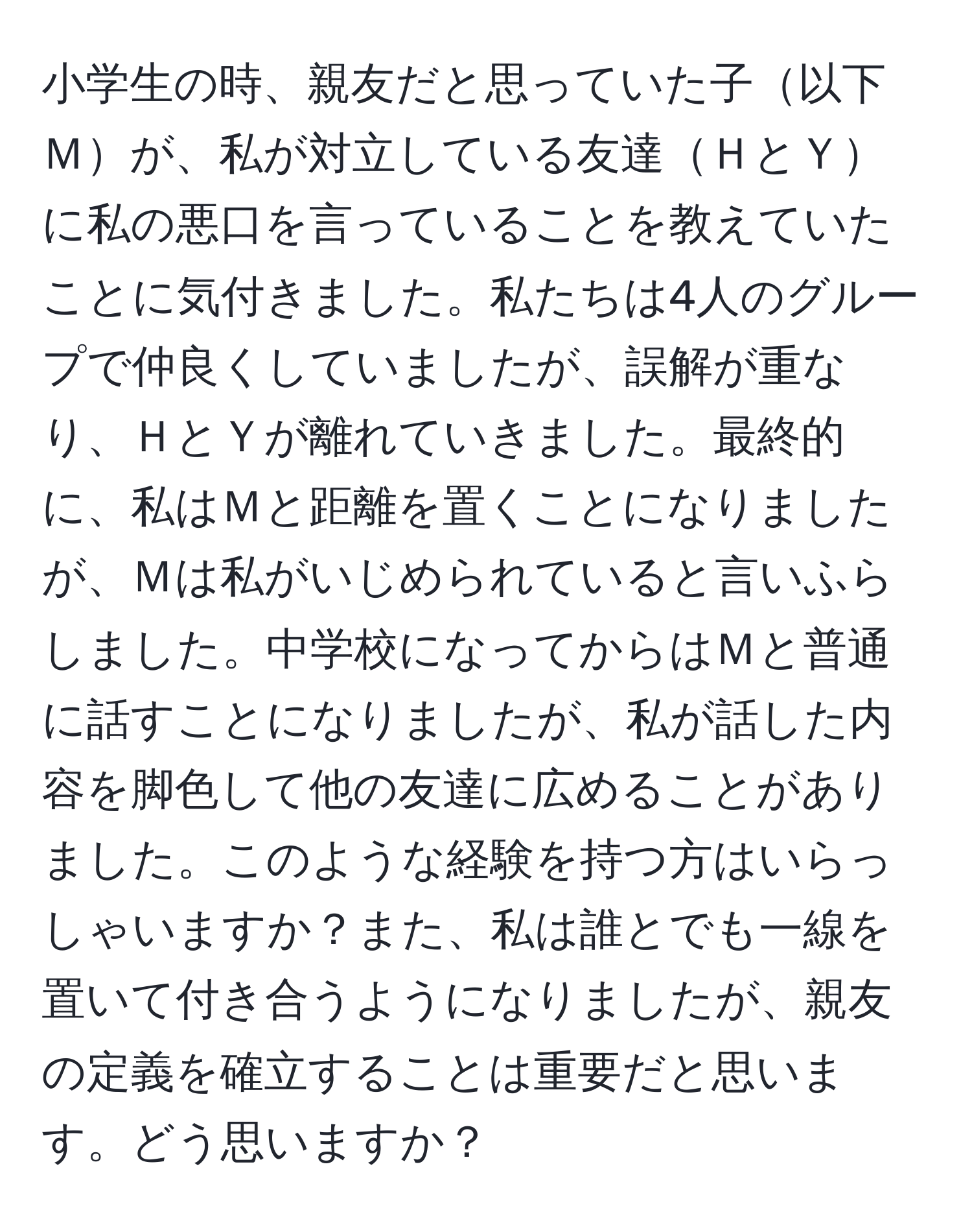 小学生の時、親友だと思っていた子以下Ｍが、私が対立している友達ＨとＹに私の悪口を言っていることを教えていたことに気付きました。私たちは4人のグループで仲良くしていましたが、誤解が重なり、ＨとＹが離れていきました。最終的に、私はＭと距離を置くことになりましたが、Ｍは私がいじめられていると言いふらしました。中学校になってからはＭと普通に話すことになりましたが、私が話した内容を脚色して他の友達に広めることがありました。このような経験を持つ方はいらっしゃいますか？また、私は誰とでも一線を置いて付き合うようになりましたが、親友の定義を確立することは重要だと思います。どう思いますか？