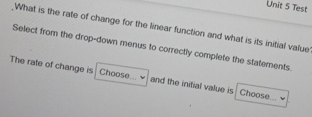 Test 
What is the rate of change for the linear function and what is its initial value 
Select from the drop-down menus to correctly complete the statements 
The rate of change is Choose... and the initial value is Choose...