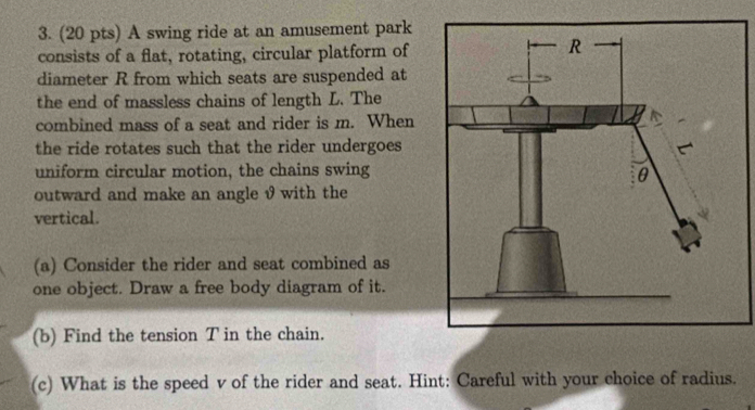 A swing ride at an amusement park 
consists of a flat, rotating, circular platform of 
diameter R from which seats are suspended at 
the end of massless chains of length L. The 
combined mass of a seat and rider is m. When 
the ride rotates such that the rider undergoes 
uniform circular motion, the chains swing 
outward and make an angle θ with the 
vertical. 
(a) Consider the rider and seat combined as 
one object. Draw a free body diagram of it. 
(b) Find the tension T in the chain. 
(c) What is the speed v of the rider and seat. Hint: Careful with your choice of radius.