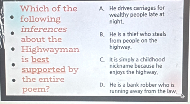 Which of the A. He drives carriages for
wealthy people late at
following night.
inferences
B. He is a thief who steals
about the from people on the
Highwayman highway.
is best C. It is simply a childhood
nickname because he
supported by enjoys the highway.
the entire
D. He is a bank robber who is
poem? running away from the law.