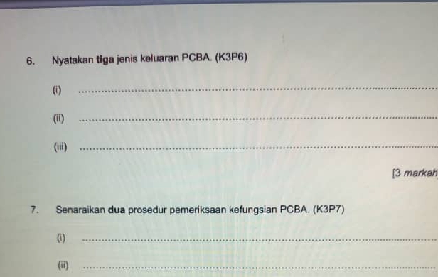 Nyatakan tiga jenis keluaran PCBA. (K3P6) 
(i) 
_ 
(ii) 
_ 
(iii)_ 
[3 markah 
7. Senaraikan dua prosedur pemeriksaan kefungsian PCBA. (K3P7) 
(i)_ 
(ii)_