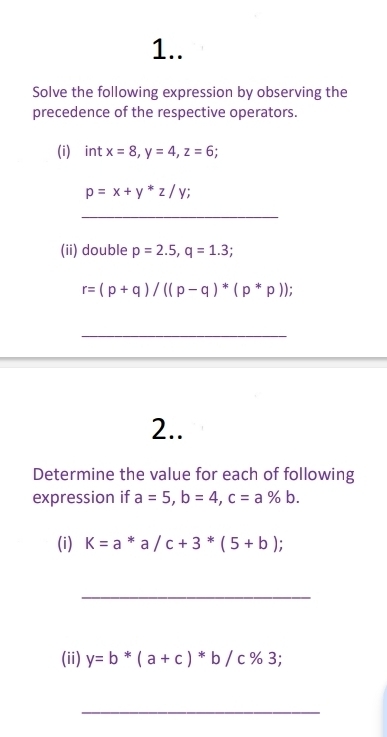 1.. 
Solve the following expression by observing the 
precedence of the respective operators. 
(i) intx=8, y=4, z=6;
p=x+y*z/y; 
_ 
(ii) double p=2.5, q=1.3;
r=(p+q)/((p-q)*(p*p))
_ 
2.. 
Determine the value for each of following 
expression if a=5, b=4, c=a% b. 
(i) K=a*a/c+3*(5+b); 
_ 
(ii) y=b*(a+c)*b/c% 3; 
_