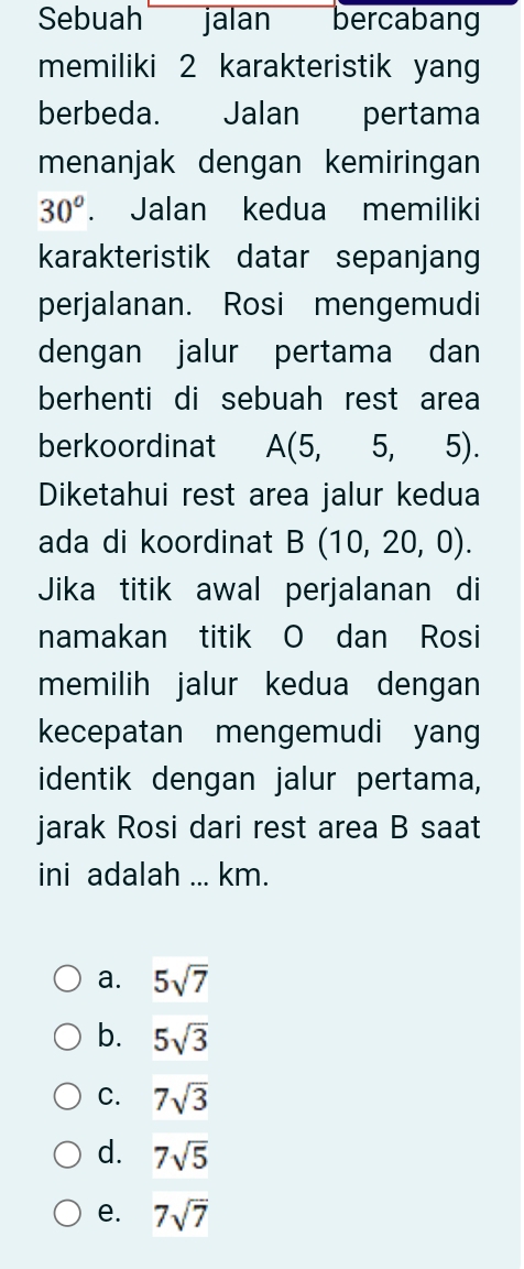 Sebuah jalan bercabang
memiliki 2 karakteristik yang
berbeda. Jalan pertama
menanjak dengan kemiringan
30°. Jalan kedua memiliki
karakteristik datar sepanjang
perjalanan. Rosi mengemudi
dengan jalur pertama dan
berhenti di sebuah rest area
berkoordinat A(5,5,5). 
Diketahui rest area jalur kedua
ada di koordinat B(10,20,0). 
Jika titik awal perjalanan di
namakan titik O dan Rosi
memilih jalur kedua dengan
kecepatan mengemudi yang
identik dengan jalur pertama,
jarak Rosi dari rest area B saat
ini adalah ... km.
a. 5sqrt(7)
b. 5sqrt(3)
C. 7sqrt(3)
d. 7sqrt(5)
e. 7sqrt(7)