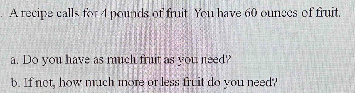 A recipe calls for 4 pounds of fruit. You have 60 ounces of fruit. 
a. Do you have as much fruit as you need? 
b. If not, how much more or less fruit do you need?