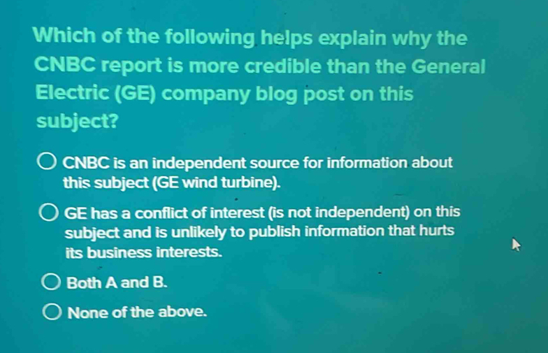 Which of the following helps explain why the
CNBC report is more credible than the General
Electric (GE) company blog post on this
subject?
CNBC is an independent source for information about
this subject (GE wind turbine).
GE has a conflict of interest (is not independent) on this
subject and is unlikely to publish information that hurts
its business interests.
Both A and B.
None of the above.