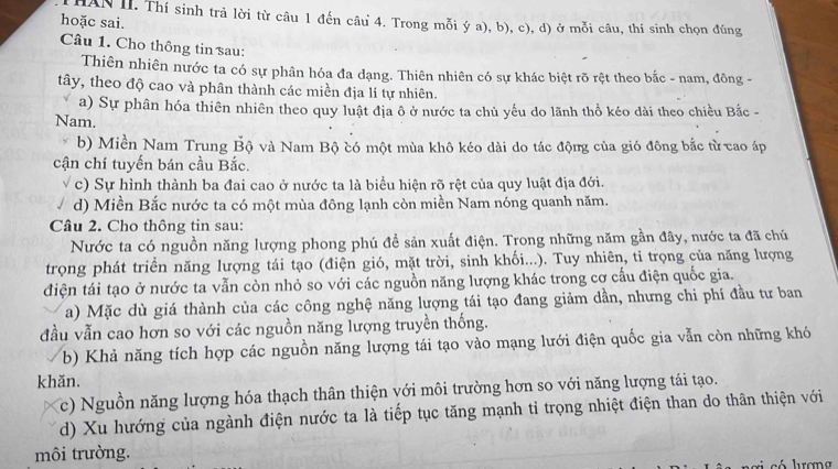 HAN II. Thí sinh trả lời từ câu 1 đến câu 4. Trong mỗi ý a), b), c), d) ở mỗi câu, thí sinh chọn đúng
hoặc sai.
Câu 1. Cho thông tin sau:
Thiên nhiên nước ta có sự phân hóa đa dạng. Thiên nhiên có sự khác biệt rõ rệt theo bắc - nam, đông -
tây, theo độ cao và phân thành các miền địa lí tự nhiên.
a) Sự phân hóa thiên nhiên theo quy luật địa ô ở nước ta chủ yếu do lãnh thổ kéo dài theo chiều Bắc -
Nam.
b) Miền Nam Trung Bộ và Nam Bộ có một mùa khô kéo dài do tác động của gió đông bắc từ cao áp
cận chí tuyến bán cầu Bắc.
c) Sự hình thành ba đai cao ở nước ta là biểu hiện rõ rệt của quy luật địa đới.
d) Miền Bắc nước ta có một mùa đông lạnh còn miền Nam nóng quanh năm.
Câu 2. Cho thông tin sau:
Nước ta có nguồn năng lượng phong phú đề sản xuất điện. Trong những năm gần đây, nước ta đã chú
trọng phát triển năng lượng tái tạo (điện gió, mặt trời, sinh khối...). Tuy nhiên, tỉ trọng của năng lượng
điện tái tạo ở nước ta vẫn còn nhỏ so với các nguồn năng lượng khác trong cơ cấu điện quốc gia.
a) Mặc dù giá thành của các công nghệ năng lượng tái tạo đang giảm dần, nhưng chi phí đầu tư ban
đầu vẫn cao hơn so với các nguồn năng lượng truyền thống.
b) Khả năng tích hợp các nguồn năng lượng tái tạo vào mạng lưới điện quốc gia vẫn còn những khó
khăn.
c) Nguồn năng lượng hóa thạch thân thiện với môi trường hơn so với năng lượng tái tạo.
d) Xu hướng của ngành điện nước ta là tiếp tục tăng mạnh tỉ trọng nhiệt điện than do thân thiện với
môi trường.