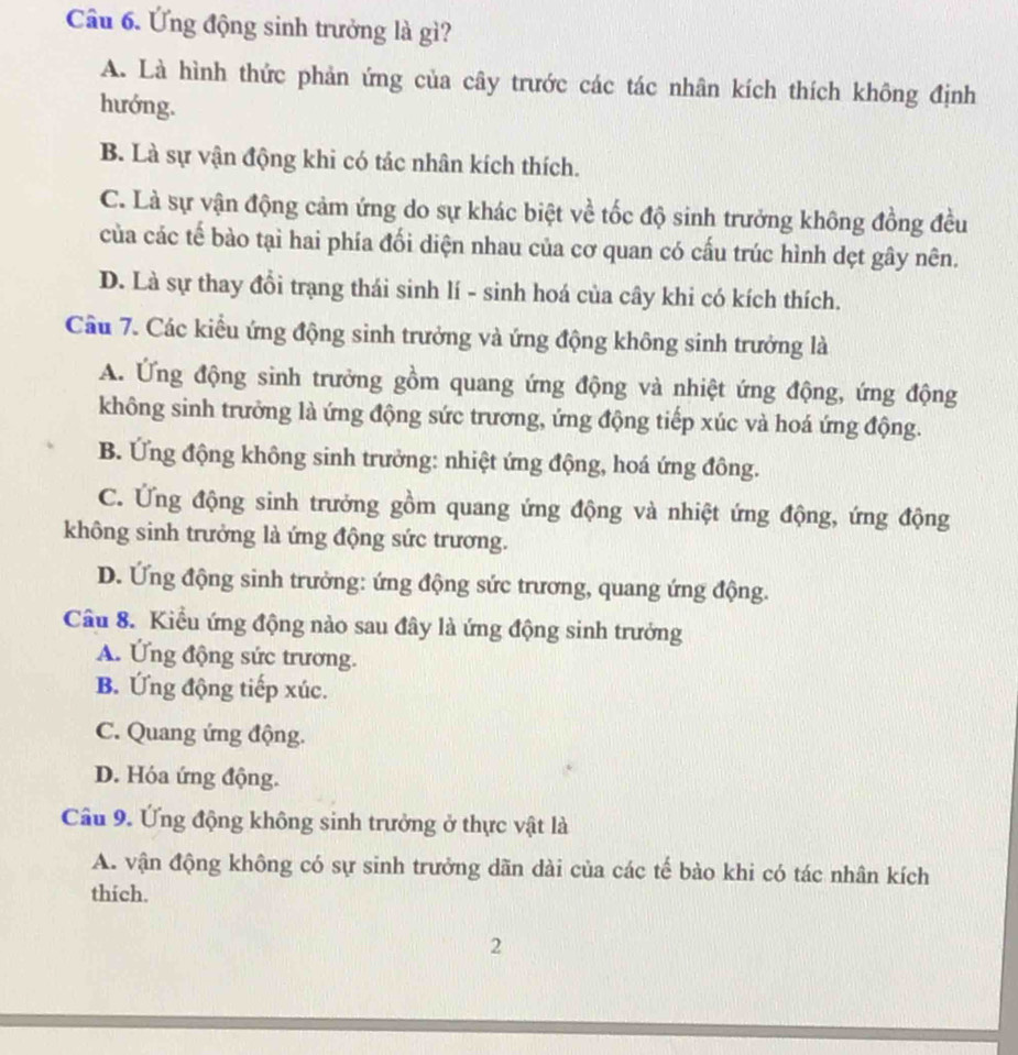 Ứng động sinh trưởng là gì?
A. Là hình thức phản ứng của cây trước các tác nhân kích thích không định
hướng.
B. Là sự vận động khi có tác nhân kích thích.
C. Là sự vận động cảm ứng do sự khác biệt về tốc độ sinh trưởng không đồng đều
của các tế bào tại hai phía đối diện nhau của cơ quan có cấu trúc hình dẹt gây nên.
D. Là sự thay đổi trạng thái sinh lí - sinh hoá của cây khi có kích thích.
Cầu 7. Các kiểu ứng động sinh trưởng và ứng động không sinh trưởng là
A. Ứng động sinh trưởng gồm quang ứng động và nhiệt ứng động, ứng động
không sinh trưởng là ứng động sức trương, ứng động tiếp xúc và hoá ứng động.
B. Ứng động không sinh trưởng: nhiệt ứng động, hoá ứng đông.
C. Ứng động sinh trưởng gồm quang ứng động và nhiệt ứng động, ứng động
không sinh trưởng là ứng động sức trương.
D. Ứng động sinh trưởng: ứng động sức trương, quang ứng động.
Câu 8. Kiểu ứng động nào sau đây là ứng động sinh trưởng
A. Ứng động sức trương.
B. Ứng động tiếp xúc.
C. Quang ứng động.
D. Hóa ứng động.
Câu 9. Ứng động không sinh trưởng ở thực vật là
A. vận động không có sự sinh trưởng dãn dài của các tế bào khi có tác nhân kích
thich.
2