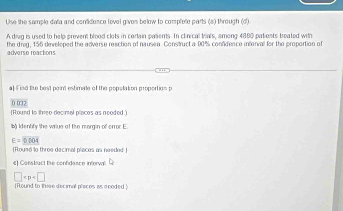 Use the sample data and confidence level given below to complete parts (a) through (d) 
A drug is used to help prevent blood clots in certain patients. In clinical trials, among 4880 patients treated with 
the drug, 156 developed the adverse reaction of nausea. Construct a 90% confidence interval for the proportion of 
adverse reactions 
a) Find the best point estimate of the population proportion p
0 032
(Round to three decimal places as needed.) 
b) Identify the value of the margin of error E
E=0.004
(Round to three decimal places as needed ) 
c) Construct the confidence interval
□
(Round to three decimal places as needed )