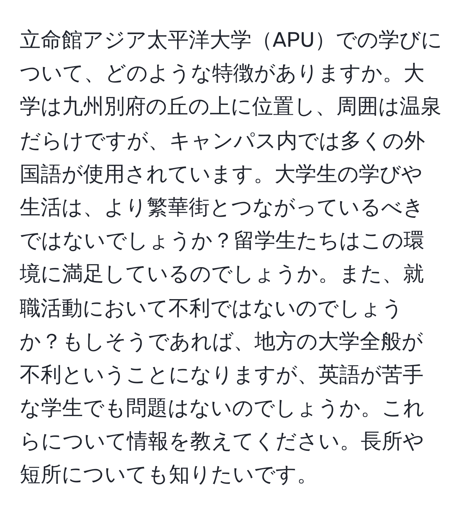 立命館アジア太平洋大学APUでの学びについて、どのような特徴がありますか。大学は九州別府の丘の上に位置し、周囲は温泉だらけですが、キャンパス内では多くの外国語が使用されています。大学生の学びや生活は、より繁華街とつながっているべきではないでしょうか？留学生たちはこの環境に満足しているのでしょうか。また、就職活動において不利ではないのでしょうか？もしそうであれば、地方の大学全般が不利ということになりますが、英語が苦手な学生でも問題はないのでしょうか。これらについて情報を教えてください。長所や短所についても知りたいです。