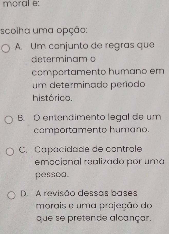 moral é:
scolha uma opção:
A. Um conjunto de regras que
determinam o
comportamento humano em
um determinado período
histórico.
B. O entendimento legal de um
comportamento humano.
C. Capacidade de controle
emocional realizado por uma
pessoa.
D. A revisão dessas bases
morais e uma projeção do
que se pretende alcançar.