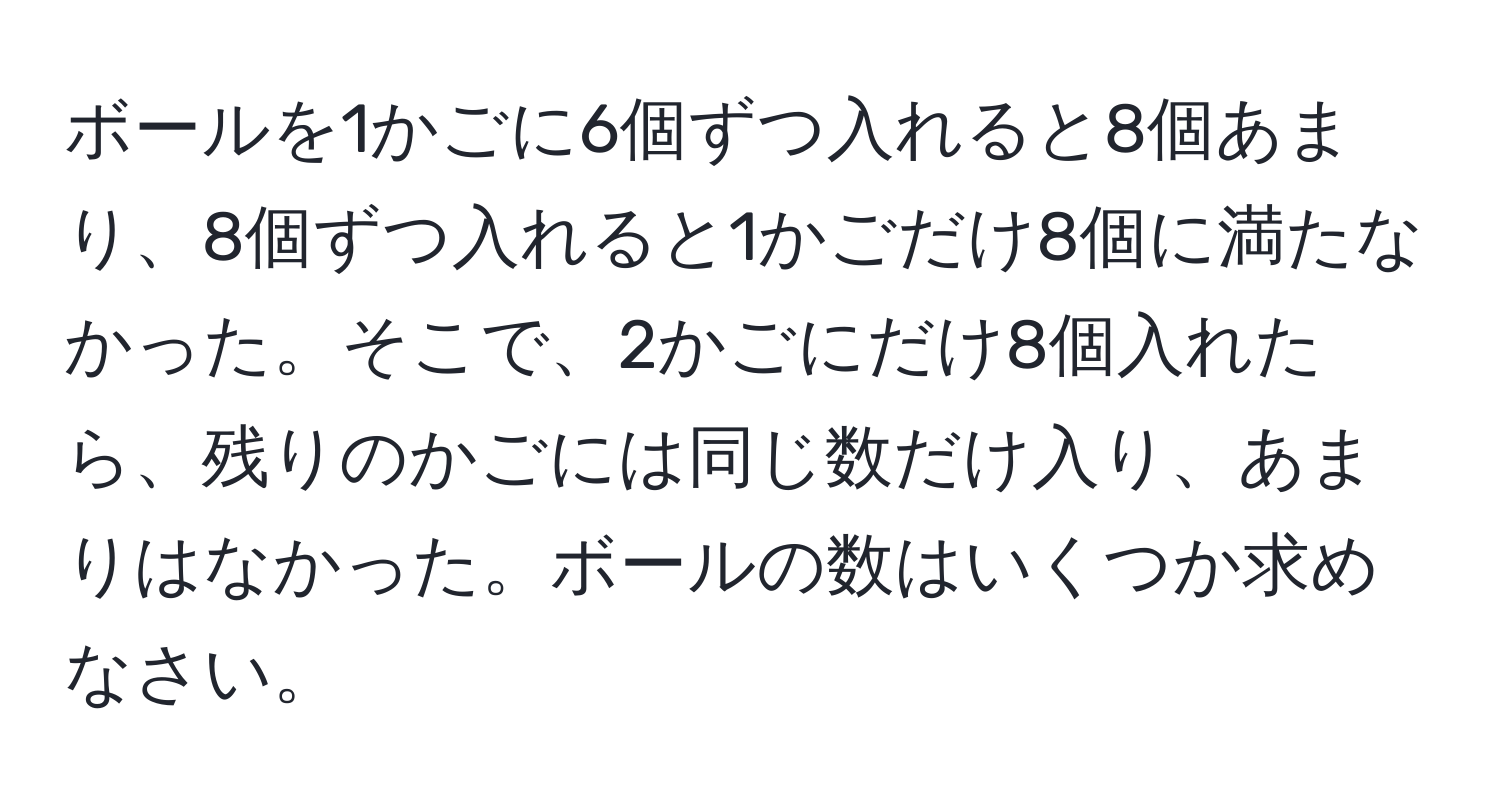 ボールを1かごに6個ずつ入れると8個あまり、8個ずつ入れると1かごだけ8個に満たなかった。そこで、2かごにだけ8個入れたら、残りのかごには同じ数だけ入り、あまりはなかった。ボールの数はいくつか求めなさい。