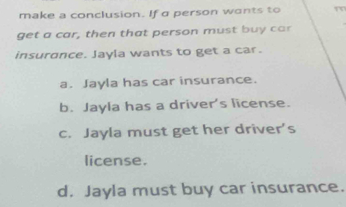 make a conclusion. If a person wants to m
get a car, then that person must buy car
insurance. Jayla wants to get a car.
a. Jayla has car insurance.
b. Jayla has a driver's license.
c. Jayla must get her driver’s
license.
d. Jayla must buy car insurance.