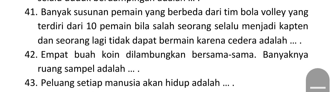 Banyak susunan pemain yang berbeda dari tim bola volley yang 
terdiri dari 10 pemain bila salah seorang selalu menjadi kapten 
dan seorang lagi tidak dapat bermain karena cedera adalah ... . 
42. Empat buah koin dilambungkan bersama-sama. Banyaknya 
ruang sampel adalah ... . 
43. Peluang setiap manusia akan hidup adalah ... .