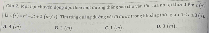 Một hạt chuyến động dọc theo một đường thẳng sao cho vận tốc của nó tại thời điểm t(s)
là v(t)=t^2-3t+2(m/s). Tìm tổng quãng đường vật đi được trong khoảng thời gian 1≤ t≤ 3(s).
A. 4 (m). B. 2 (m). C. 1 (m). D. 3(m).