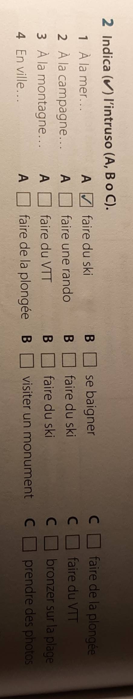 Indica (✔) l’intruso (A, B o C).
C
1 À la mer... A faire du ski B □ se baigner □° faire de la plongée
2 À la campagne…. A □ faire une rando B □ faire du ski C □° faire du VTT
3 À la montagne.. A □ faire du VTT B □ faire du ski
C □ bronzer sur la plage
4 En ville... A □ faire de la plongée B □ visiter un monument C □ prendre des photos