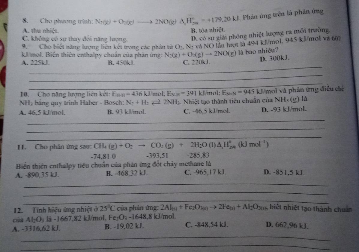 Cho phương trình: N_2(g)+O_2(g)to 2NO(g)△ _1H_(208)°=+179.20kJ. Phản ứng trên là phản ứng
A. thu nhiệt. B. tỏa nhiệt.
C. không có sự thay đổi năng lượng.
D. có sự giải phóng nhiệt lượng ra môi trường,
9. Cho biết năng lượng liên kết trong các phân tử O_2,N_2 và NO lần lượt là 494 kJ/mol. 945 kJ/mol và 607
kJ/mol. Biến thiên enthalpy chuẩn của phản ứng: N_2(g)+O_2(g)to 2NO(g) là bao nhiêu?
D. 300kJ.
_
A. 225kJ. B. 450kJ. C. 220kJ.
_
_
10. Cho năng lượng liên kết: E_H-H=436kJ/mo E_N-H=391kJ/m ol: E_Nequiv N=945kJ /mol và phản ứng điều chế
NH₃ bằng quy trình Haber - Bosch: N_2+H_2leftharpoons 2NH_3 1. Nhiệt tạo thành tiêu chuẩn của NH_3 (g) là
A. 46.5 kJ/mol. B. 93 kJ/mol. C. -46.5 kJ/mol. D. -93 kJ/mol.
_
_
_
11. Cho phân ứng sau: CH_4(g)+O_2to CO_2(g)+2H_2O (I) △ _rH_(298)^0(kJmol^(-1))
-74.81 0 -393,51 -285,83
Biển thiên enthalpy tiêu chuẩn của phản ứng đốt chảy methane là
A. -890,35 kJ. B. -468.32 kJ. C. -965,17 kJ. D. -851,5 kJ.
_
_
_
12. Tinh hiệu ứng nhiệt ở 25°C của phản ứng: 2Al_(s)+Fe_2O_3(s)to 2Fe_(s)+Al_2O_3(s) , biết nhiệt tạo thành chuân
của Al_2O_3 lå -1667.82 kJ/mol, Fe_2O_3-1648.8 8kJ/mol.
_
A. -3316,62 kJ. B. -19,02 kJ. C. -848,54 kJ. D. 662,96 kJ.
_