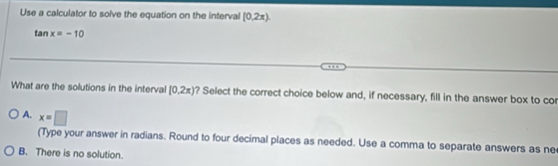 Use a calculator to solve the equation on the interval [0.2π ).
tan xequiv -10
What are the solutions in the interval [0,2π ) ? Select the correct choice below and, if necessary, fill in the answer box to cor
A. x=□
(Type your answer in radians. Round to four decimal places as needed. Use a comma to separate answers as ne
B. There is no solution.