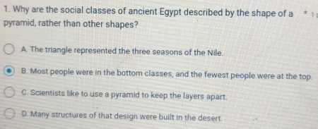 Why are the social classes of ancient Egypt described by the shape of a * 1;
pyramid, rather than other shapes?
A. The triangle represented the three seasons of the Nile.
B. Most people were in the bottom classes, and the fewest people were at the top.
C. Scientists like to use a pyramid to keep the layers apart.
D. Many structures of that design were built in the desert.