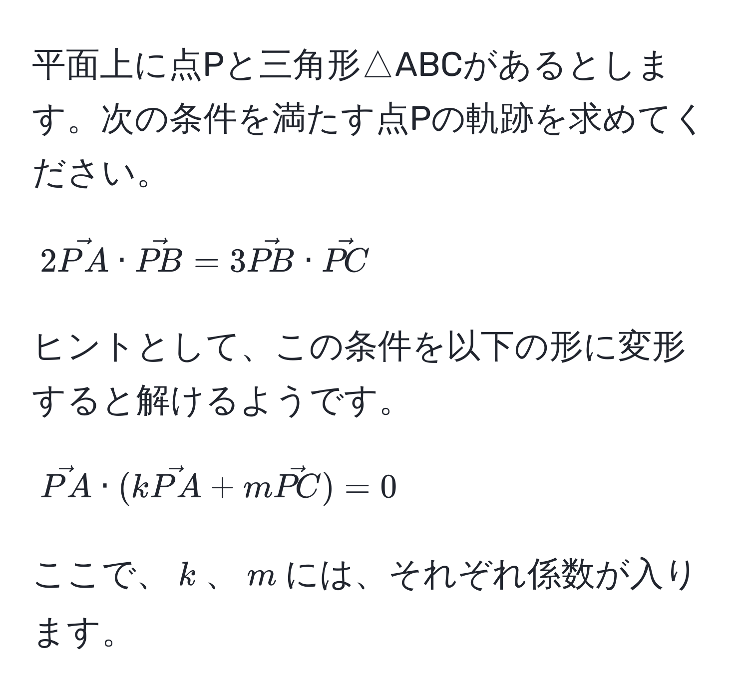 平面上に点Pと三角形△ABCがあるとします。次の条件を満たす点Pの軌跡を求めてください。  
$$2vecPA · vecPB = 3vecPB · vecPC$$  
ヒントとして、この条件を以下の形に変形すると解けるようです。  
$$vecPA · (kvecPA + mvecPC) = 0$$  
ここで、$k$、$m$には、それぞれ係数が入ります。