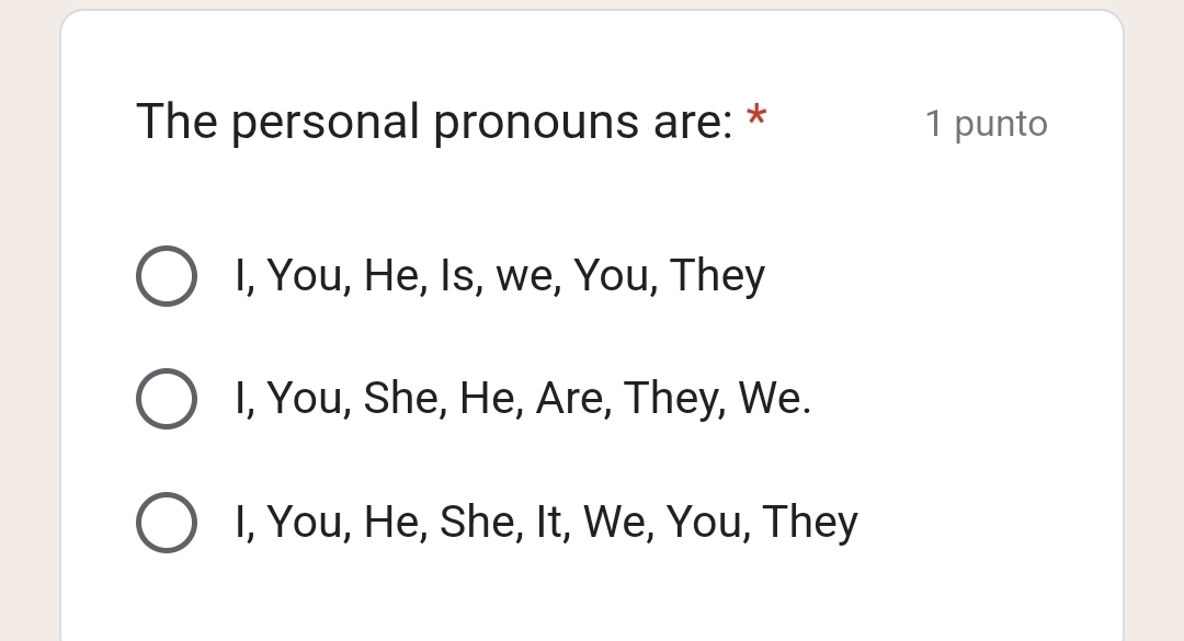 The personal pronouns are: * 1 punto
I, You, He, Is, we, You, They
I, You, She, He, Are, They, We.
I, You, He, She, It, We, You, They